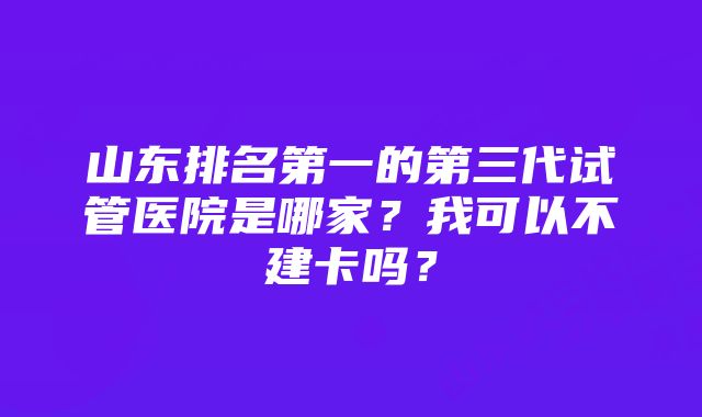 山东排名第一的第三代试管医院是哪家？我可以不建卡吗？