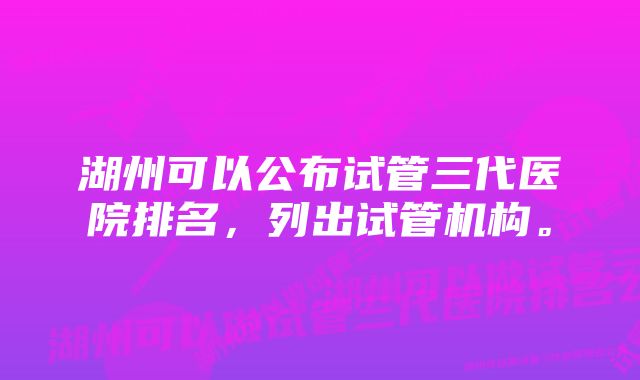 湖州可以公布试管三代医院排名，列出试管机构。