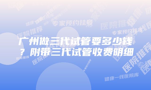 广州做三代试管要多少钱？附带三代试管收费明细