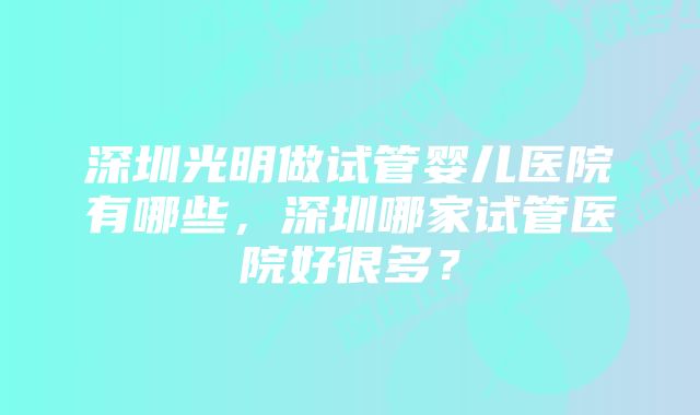 深圳光明做试管婴儿医院有哪些，深圳哪家试管医院好很多？