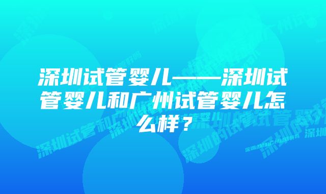 深圳试管婴儿——深圳试管婴儿和广州试管婴儿怎么样？