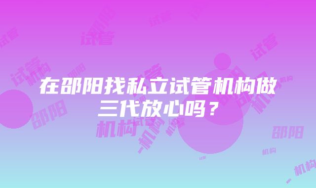 在邵阳找私立试管机构做三代放心吗？