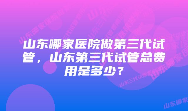 山东哪家医院做第三代试管，山东第三代试管总费用是多少？