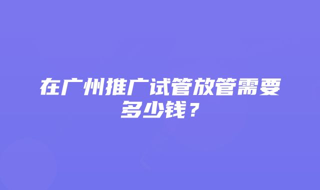 在广州推广试管放管需要多少钱？