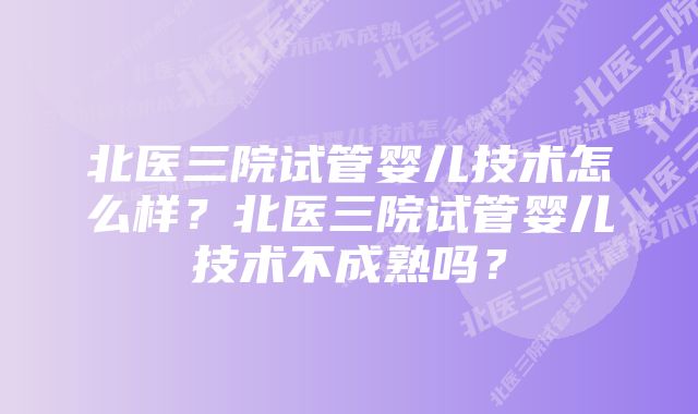 北医三院试管婴儿技术怎么样？北医三院试管婴儿技术不成熟吗？