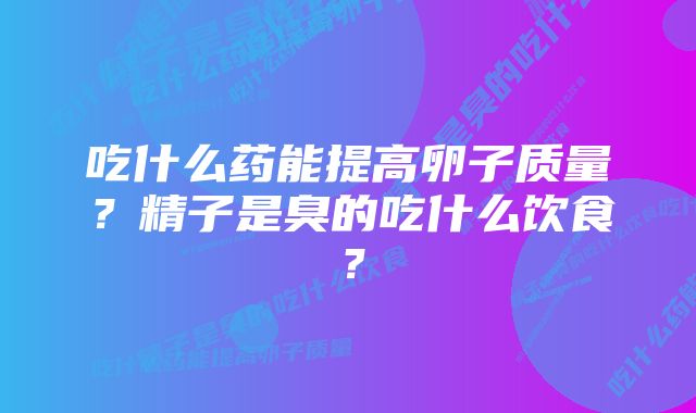 吃什么药能提高卵子质量？精子是臭的吃什么饮食？