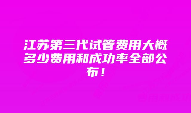 江苏第三代试管费用大概多少费用和成功率全部公布！