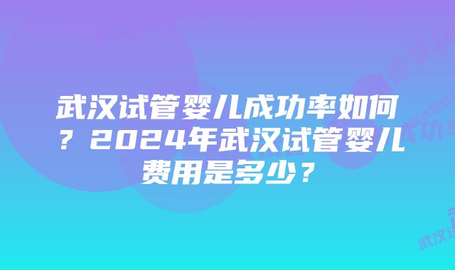 武汉试管婴儿成功率如何？2024年武汉试管婴儿费用是多少？