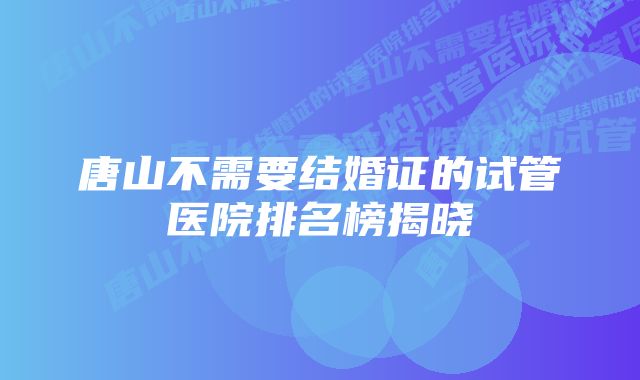 唐山不需要结婚证的试管医院排名榜揭晓