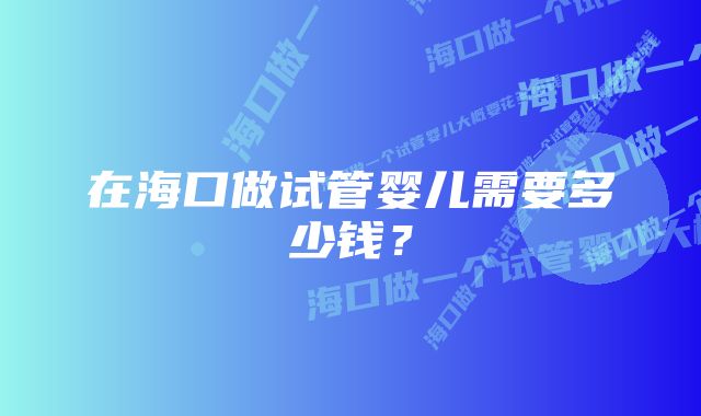 在海口做试管婴儿需要多少钱？