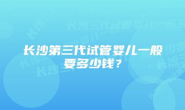 长沙第三代试管婴儿一般要多少钱？