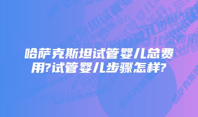 哈萨克斯坦试管婴儿总费用?试管婴儿步骤怎样?