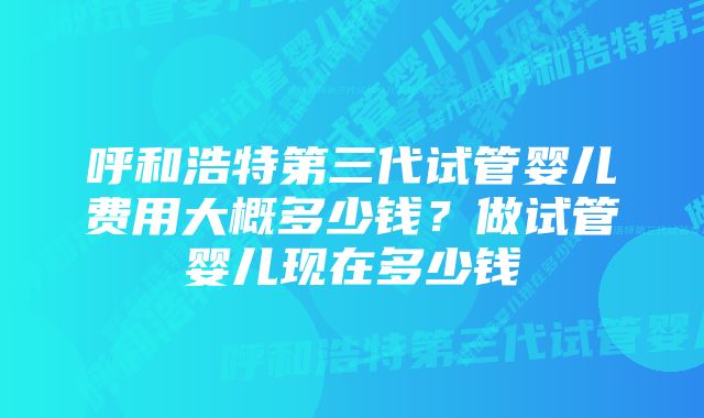 呼和浩特第三代试管婴儿费用大概多少钱？做试管婴儿现在多少钱