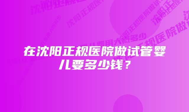 在沈阳正规医院做试管婴儿要多少钱？