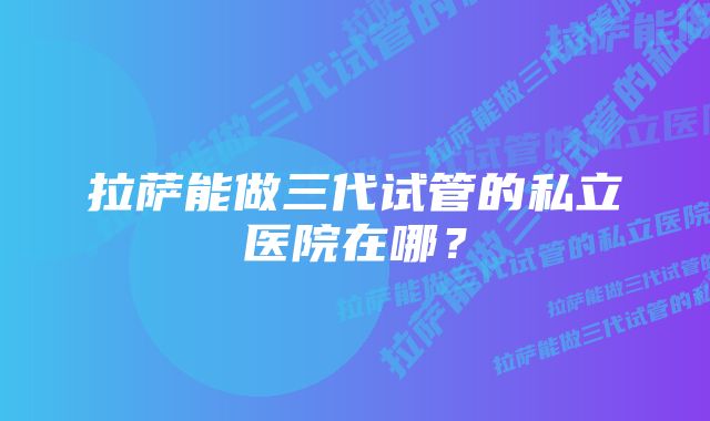 拉萨能做三代试管的私立医院在哪？