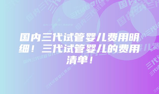 国内三代试管婴儿费用明细！三代试管婴儿的费用清单！