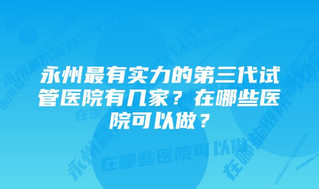 永州最有实力的第三代试管医院有几家？在哪些医院可以做？