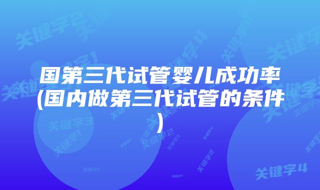 国第三代试管婴儿成功率(国内做第三代试管的条件)