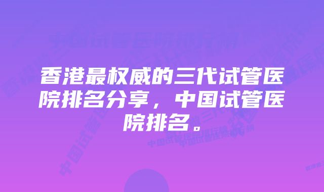 香港最权威的三代试管医院排名分享，中国试管医院排名。