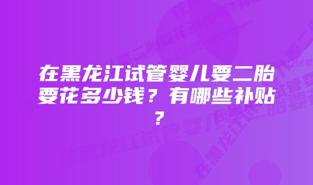 在黑龙江试管婴儿要二胎要花多少钱？有哪些补贴？