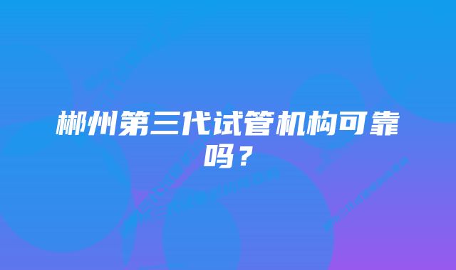 郴州第三代试管机构可靠吗？