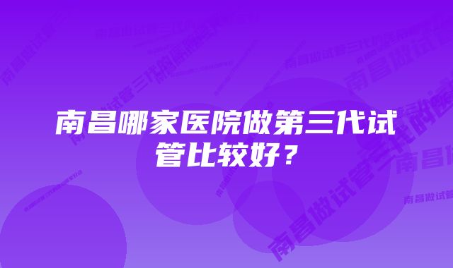 南昌哪家医院做第三代试管比较好？