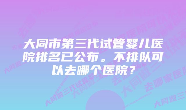 大同市第三代试管婴儿医院排名已公布。不排队可以去哪个医院？