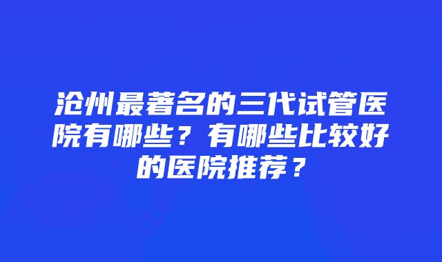 沧州最著名的三代试管医院有哪些？有哪些比较好的医院推荐？