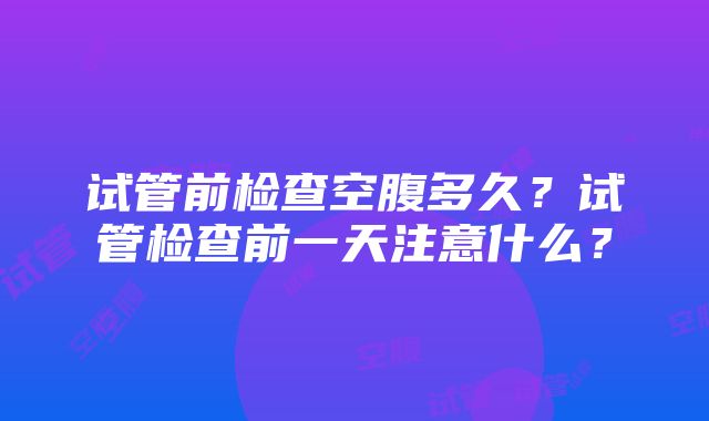 试管前检查空腹多久？试管检查前一天注意什么？