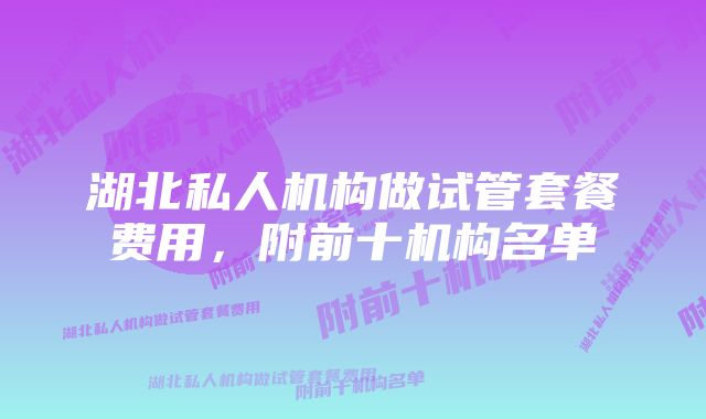 湖北私人机构做试管套餐费用，附前十机构名单