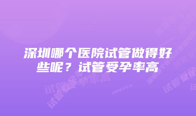 深圳哪个医院试管做得好些呢？试管受孕率高