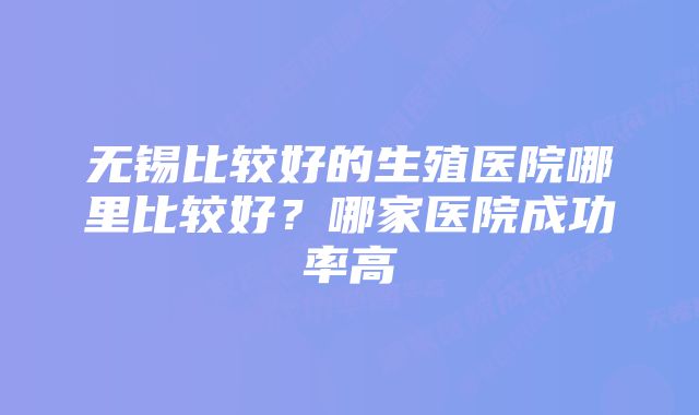 无锡比较好的生殖医院哪里比较好？哪家医院成功率高