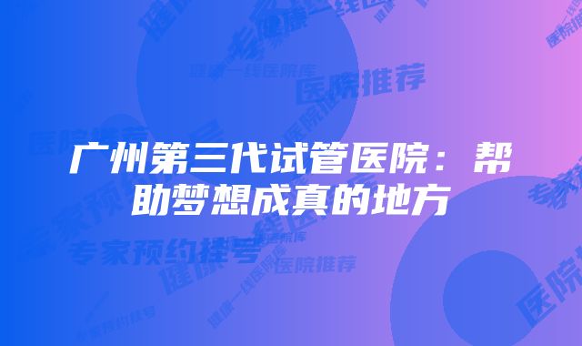 广州第三代试管医院：帮助梦想成真的地方