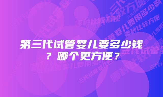 第三代试管婴儿要多少钱？哪个更方便？