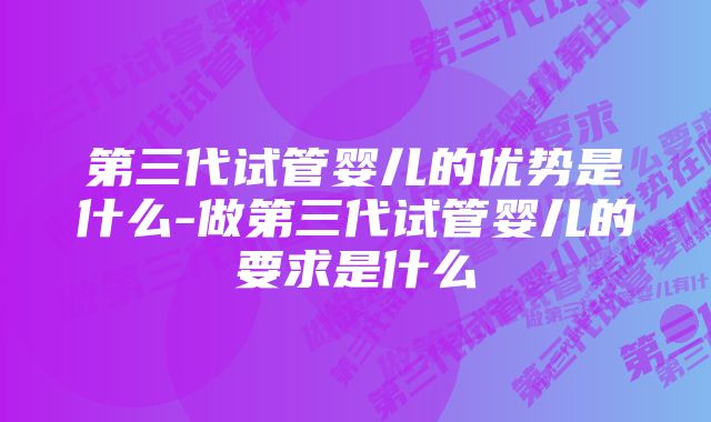 第三代试管婴儿的优势是什么-做第三代试管婴儿的要求是什么