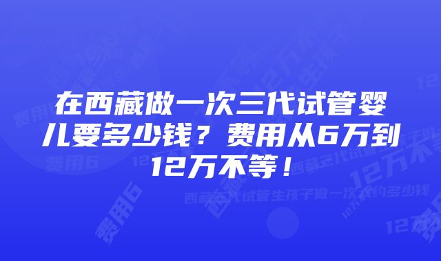 在西藏做一次三代试管婴儿要多少钱？费用从6万到12万不等！