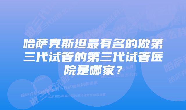 哈萨克斯坦最有名的做第三代试管的第三代试管医院是哪家？