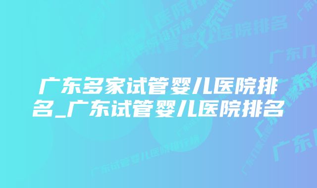 广东多家试管婴儿医院排名_广东试管婴儿医院排名