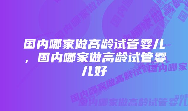 国内哪家做高龄试管婴儿，国内哪家做高龄试管婴儿好