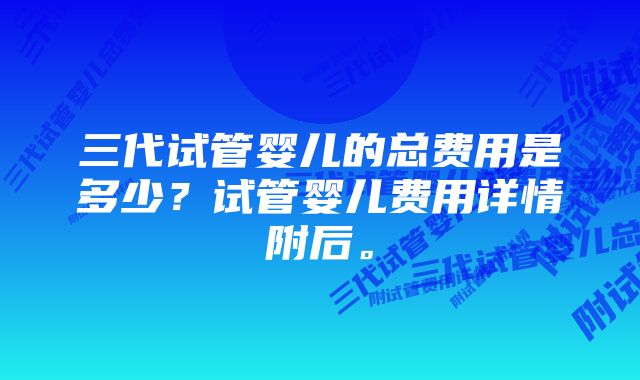 三代试管婴儿的总费用是多少？试管婴儿费用详情附后。