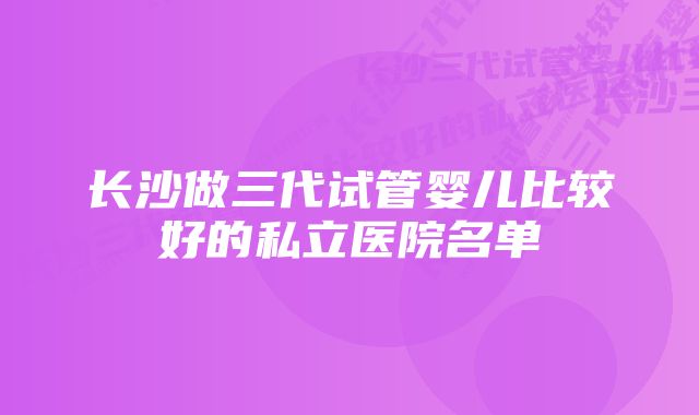 长沙做三代试管婴儿比较好的私立医院名单