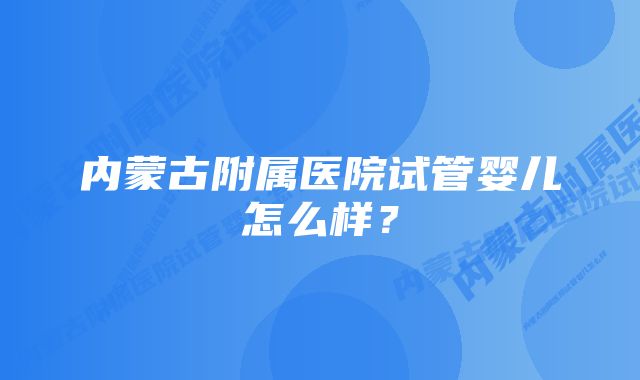 内蒙古附属医院试管婴儿怎么样？