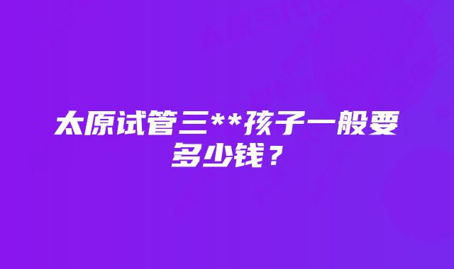 太原试管三**孩子一般要多少钱？