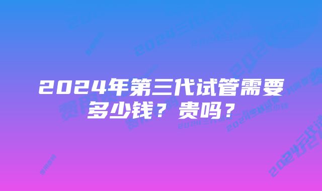 2024年第三代试管需要多少钱？贵吗？