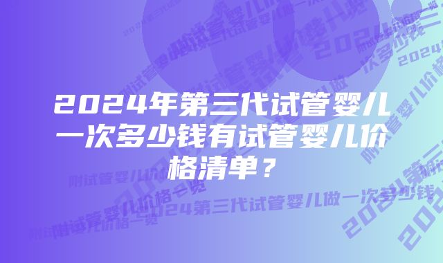 2024年第三代试管婴儿一次多少钱有试管婴儿价格清单？