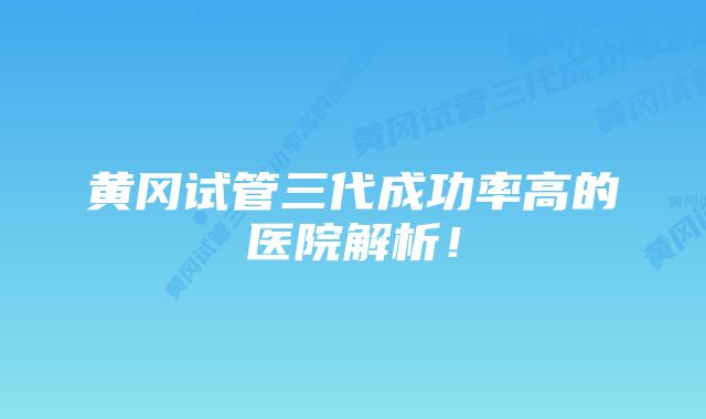 黄冈试管三代成功率高的医院解析！