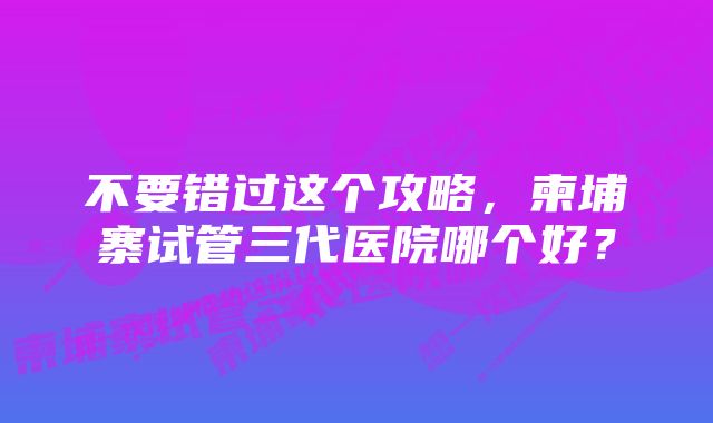 不要错过这个攻略，柬埔寨试管三代医院哪个好？