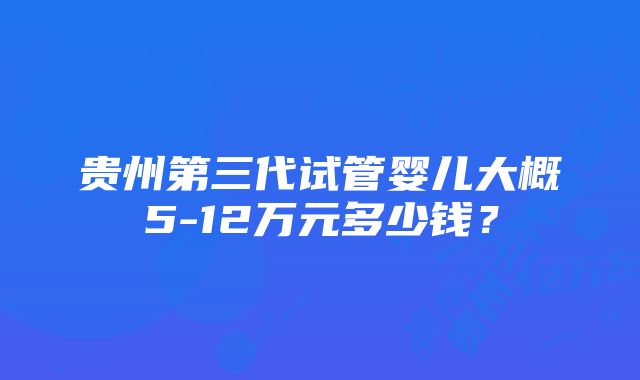 贵州第三代试管婴儿大概5-12万元多少钱？