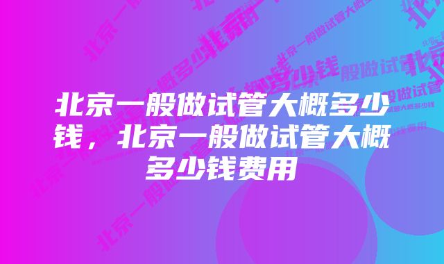 北京一般做试管大概多少钱，北京一般做试管大概多少钱费用