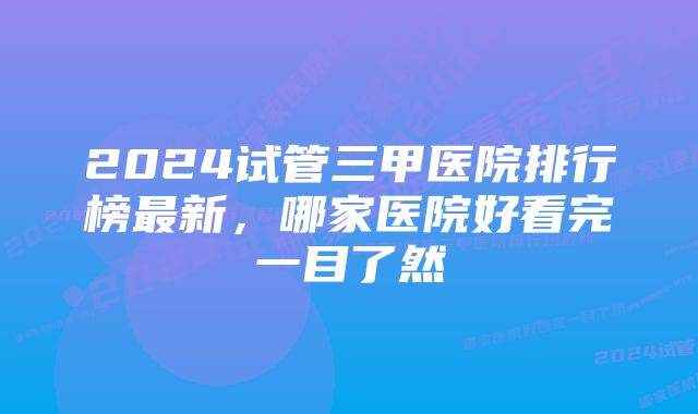 2024试管三甲医院排行榜最新，哪家医院好看完一目了然